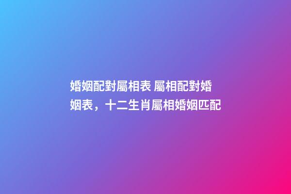 婚姻配對屬相表 屬相配對婚姻表，十二生肖屬相婚姻匹配-第1張-觀點-玄機派
